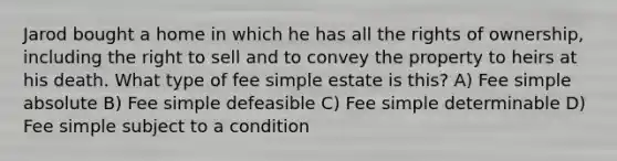 Jarod bought a home in which he has all the rights of ownership, including the right to sell and to convey the property to heirs at his death. What type of fee simple estate is this? A) Fee simple absolute B) Fee simple defeasible C) Fee simple determinable D) Fee simple subject to a condition