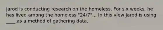 Jarod is conducting research on the homeless. For six weeks, he has lived among the homeless "24/7"... In this view Jarod is using ____ as a method of gathering data.