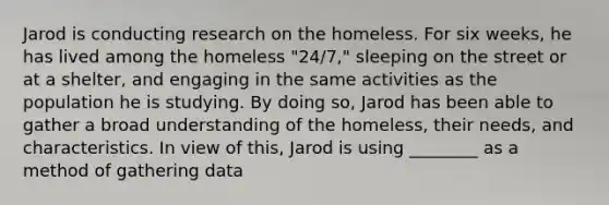 Jarod is conducting research on the homeless. For six weeks, he has lived among the homeless "24/7," sleeping on the street or at a shelter, and engaging in the same activities as the population he is studying. By doing so, Jarod has been able to gather a broad understanding of the homeless, their needs, and characteristics. In view of this, Jarod is using ________ as a method of gathering data