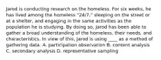 Jarod is conducting research on the homeless. For six weeks, he has lived among the homeless "24/7," sleeping on the street or at a shelter, and engaging in the same activities as the population he is studying. By doing so, Jarod has been able to gather a broad understanding of the homeless, their needs, and characteristics. In view of this, Jarod is using ____ as a method of gathering data. A. participation observation B. content analysis C. secondary analysis D. representative sampling