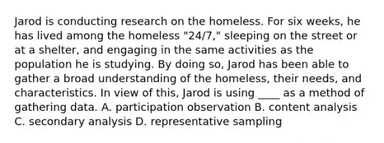 Jarod is conducting research on the homeless. For six weeks, he has lived among the homeless "24/7," sleeping on the street or at a shelter, and engaging in the same activities as the population he is studying. By doing so, Jarod has been able to gather a broad understanding of the homeless, their needs, and characteristics. In view of this, Jarod is using ____ as a method of gathering data. A. participation observation B. content analysis C. secondary analysis D. representative sampling