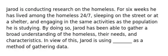 Jarod is conducting research on the homeless. For six weeks he has lived among the homeless 24/7, sleeping on the street or at a shelter, and engaging in the same activities as the population he is studying. By doing so, Jarod has been able to gather a broad understanding of the homeless, their needs, and characteristics. In view of this, Jarod is using ________ as a method of gathering data.