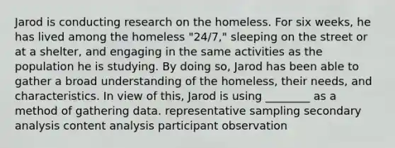 Jarod is conducting research on the homeless. For six weeks, he has lived among the homeless "24/7," sleeping on the street or at a shelter, and engaging in the same activities as the population he is studying. By doing so, Jarod has been able to gather a broad understanding of the homeless, their needs, and characteristics. In view of this, Jarod is using ________ as a method of gathering data. representative sampling secondary analysis content analysis participant observation