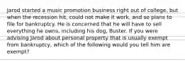 Jarod started a music promotion business right out of college, but when the recession hit, could not make it work, and so plans to file for bankruptcy. He is concerned that he will have to sell everything he owns, including his dog, Buster. If you were advising Jarod about personal property that is usually exempt from bankruptcy, which of the following would you tell him are exempt?