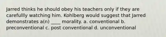 Jarred thinks he should obey his teachers only if they are carefullly watching him. Kohlberg would suggest that Jarred demonstrates a(n) ____ morality. a. conventional b. preconventional c. post conventional d. unconventional