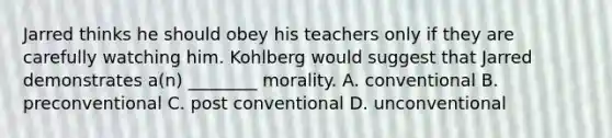 Jarred thinks he should obey his teachers only if they are carefully watching him. Kohlberg would suggest that Jarred demonstrates a(n) ________ morality. A. conventional B. preconventional C. post conventional D. unconventional