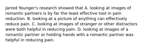 Jarred Younger's research showed that A. looking at images of romantic partners is by far the least effective tool in pain reduction. B. looking at a picture of anything can effectively reduce pain. C. looking at images of stranger or other distractors were both helpful in reducing pain. D. looking at images of a romantic partner or holding hands with a romantic partner was helpful in reducing pain.