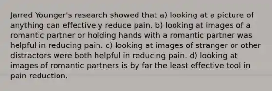 Jarred Younger's research showed that a) looking at a picture of anything can effectively reduce pain. b) looking at images of a romantic partner or holding hands with a romantic partner was helpful in reducing pain. c) looking at images of stranger or other distractors were both helpful in reducing pain. d) looking at images of romantic partners is by far the least effective tool in pain reduction.