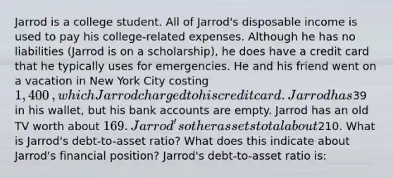 Jarrod is a college student. All of​ Jarrod's disposable income is used to pay his​ college-related expenses. Although he has no liabilities​ (Jarrod is on a​ scholarship), he does have a credit card that he typically uses for emergencies. He and his friend went on a vacation in New York City costing ​1,400​, which Jarrod charged to his credit card. Jarrod has ​39 in his​ wallet, but his bank accounts are empty. Jarrod has an old TV worth about ​169. ​Jarrod's other assets total about ​210. What is​ Jarrod's debt-to-asset​ ratio? What does this indicate about​ Jarrod's financial​ position? ​Jarrod's debt-to-asset ratio​ is: