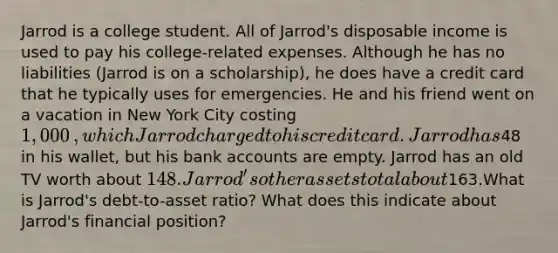 Jarrod is a college student. All of​ Jarrod's disposable income is used to pay his​ college-related expenses. Although he has no liabilities​ (Jarrod is on a​ scholarship), he does have a credit card that he typically uses for emergencies. He and his friend went on a vacation in New York City costing 1,000​, which Jarrod charged to his credit card. Jarrod has ​48 in his​ wallet, but his bank accounts are empty. Jarrod has an old TV worth about 148. Jarrod's other assets total about163.What is​ Jarrod's debt-to-asset​ ratio? What does this indicate about​ Jarrod's financial​ position?