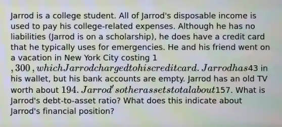 Jarrod is a college student. All of​ Jarrod's disposable income is used to pay his​ college-related expenses. Although he has no liabilities​ (Jarrod is on a​ scholarship), he does have a credit card that he typically uses for emergencies. He and his friend went on a vacation in New York City costing ​1,300​, which Jarrod charged to his credit card. Jarrod has ​43 in his​ wallet, but his bank accounts are empty. Jarrod has an old TV worth about ​194. ​Jarrod's other assets total about ​157. What is​ Jarrod's debt-to-asset​ ratio? What does this indicate about​ Jarrod's financial​ position?