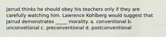 Jarrud thinks he should obey his teachers only if they are carefully watching him. Lawrence Kohlberg would suggest that Jarrud demonstrates _____ morality. a. conventional b. unconvetional c. preconventional d. postconventional