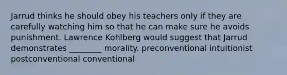 Jarrud thinks he should obey his teachers only if they are carefully watching him so that he can make sure he avoids punishment. Lawrence Kohlberg would suggest that Jarrud demonstrates ________ morality. preconventional intuitionist postconventional conventional