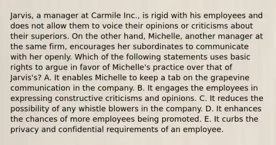 Jarvis, a manager at Carmile Inc., is rigid with his employees and does not allow them to voice their opinions or criticisms about their superiors. On the other hand, Michelle, another manager at the same firm, encourages her subordinates to communicate with her openly. Which of the following statements uses basic rights to argue in favor of Michelle's practice over that of Jarvis's? A. It enables Michelle to keep a tab on the grapevine communication in the company. B. It engages the employees in expressing constructive criticisms and opinions. C. It reduces the possibility of any whistle blowers in the company. D. It enhances the chances of more employees being promoted. E. It curbs the privacy and confidential requirements of an employee.