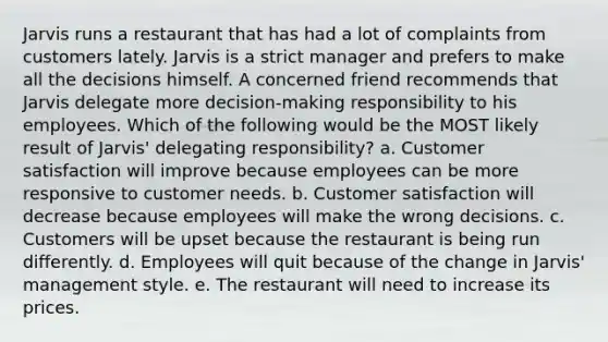 Jarvis runs a restaurant that has had a lot of complaints from customers lately. Jarvis is a strict manager and prefers to make all the decisions himself. A concerned friend recommends that Jarvis delegate more decision-making responsibility to his employees. Which of the following would be the MOST likely result of Jarvis' delegating responsibility? a. Customer satisfaction will improve because employees can be more responsive to customer needs. b. Customer satisfaction will decrease because employees will make the wrong decisions. c. Customers will be upset because the restaurant is being run differently. d. Employees will quit because of the change in Jarvis' management style. e. The restaurant will need to increase its prices.