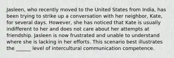 Jasleen, who recently moved to the United States from India, has been trying to strike up a conversation with her neighbor, Kate, for several days. However, she has noticed that Kate is usually indifferent to her and does not care about her attempts at friendship. Jasleen is now frustrated and unable to understand where she is lacking in her efforts. This scenario best illustrates the ______ level of intercultural communication competence.