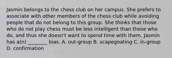 Jasmin belongs to the chess club on her campus. She prefers to associate with other members of the chess club while avoiding people that do not belong to this group. She thinks that those who do not play chess must be less intelligent than those who do, and thus she doesn't want to spend time with them. Jasmin has a(n) ________ bias. A. out-group B. scapegoating C. in-group D. confirmation