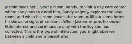 Jasmin takes her 1 year old son, Randy, to visit a day care center where she plans to enroll him, Randy eagerly explores the play room, and when his mom leaves the room to fill out some forms he shows no signs of concern . When Jasmin returns he shows little interest and continues to play with the toy she has collected. This is the type of interaction you might observe between a child and a parent who