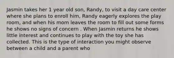 Jasmin takes her 1 year old son, Randy, to visit a day care center where she plans to enroll him, Randy eagerly explores the play room, and when his mom leaves the room to fill out some forms he shows no signs of concern . When Jasmin returns he shows little interest and continues to play with the toy she has collected. This is the type of interaction you might observe between a child and a parent who