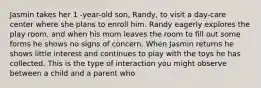 Jasmin takes her 1 -year-old son, Randy, to visit a day-care center where she plans to enroll him. Randy eagerly explores the play room, and when his mom leaves the room to fill out some forms he shows no signs of concern. When Jasmin returns he shows little interest and continues to play with the toys he has collected. This is the type of interaction you might observe between a child and a parent who