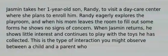 Jasmin takes her 1-year-old son, Randy, to visit a day-care center where she plans to enroll him. Randy eagerly explores the playroom, and when his mom leaves the room to fill out some forms he shows no signs of concern. When Jasmin returns, he shows little interest and continues to play with the toys he has collected. This is the type of interaction you might observe between a child and a parent who