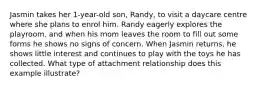 Jasmin takes her 1-year-old son, Randy, to visit a daycare centre where she plans to enrol him. Randy eagerly explores the playroom, and when his mom leaves the room to fill out some forms he shows no signs of concern. When Jasmin returns, he shows little interest and continues to play with the toys he has collected. What type of attachment relationship does this example illustrate?