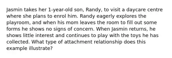 Jasmin takes her 1-year-old son, Randy, to visit a daycare centre where she plans to enrol him. Randy eagerly explores the playroom, and when his mom leaves the room to fill out some forms he shows no signs of concern. When Jasmin returns, he shows little interest and continues to play with the toys he has collected. What type of attachment relationship does this example illustrate?