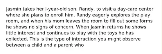 Jasmin takes her l-year-old son, Randy, to visit a day-care center where she plans to enroll him. Randy eagerly explores the play room, and when his mom leaves the room to fill out some forms he shows no signs of concern. When Jasmin returns he shows little interest and continues to play with the toys he has collected. This is the type of interaction you might observe between a child and a parent who