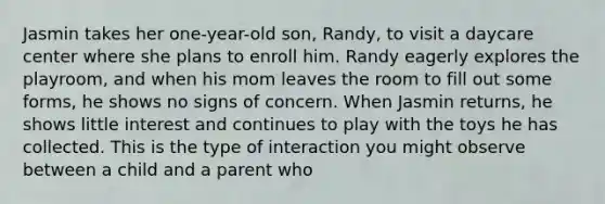 Jasmin takes her one-year-old son, Randy, to visit a daycare center where she plans to enroll him. Randy eagerly explores the playroom, and when his mom leaves the room to fill out some forms, he shows no signs of concern. When Jasmin returns, he shows little interest and continues to play with the toys he has collected. This is the type of interaction you might observe between a child and a parent who