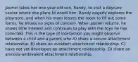 Jasmin takes her one-year-old son, Randy, to visit a daycare center where she plans to enroll him. Randy eagerly explores the playroom, and when his mom leaves the room to fill out some forms, he shows no signs of concern. When Jasmin returns, he shows little interest and continues to play with the toys he has collected. This is the type of interaction you might observe between a child and a parent who A) share a secure attachment relationship. B) share an avoidant attachment relationship. C) have not yet developed an attachment relationship. D) share an anxious-ambivalent attachment relationship.