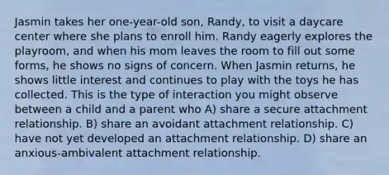 Jasmin takes her one-year-old son, Randy, to visit a daycare center where she plans to enroll him. Randy eagerly explores the playroom, and when his mom leaves the room to fill out some forms, he shows no signs of concern. When Jasmin returns, he shows little interest and continues to play with the toys he has collected. This is the type of interaction you might observe between a child and a parent who A) share a secure attachment relationship. B) share an avoidant attachment relationship. C) have not yet developed an attachment relationship. D) share an anxious-ambivalent attachment relationship.