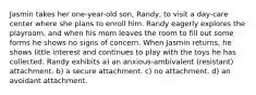 Jasmin takes her one-year-old son, Randy, to visit a day-care center where she plans to enroll him. Randy eagerly explores the playroom, and when his mom leaves the room to fill out some forms he shows no signs of concern. When Jasmin returns, he shows little interest and continues to play with the toys he has collected. Randy exhibits a) an anxious-ambivalent (resistant) attachment. b) a secure attachment. c) no attachment. d) an avoidant attachment.