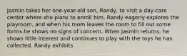 Jasmin takes her one-year-old son, Randy, to visit a day-care center where she plans to enroll him. Randy eagerly explores the playroom, and when his mom leaves the room to fill out some forms he shows no signs of concern. When Jasmin returns, he shows little interest and continues to play with the toys he has collected. Randy exhibits