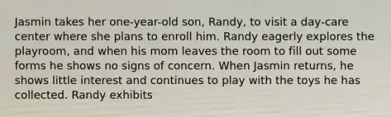 Jasmin takes her one-year-old son, Randy, to visit a day-care center where she plans to enroll him. Randy eagerly explores the playroom, and when his mom leaves the room to fill out some forms he shows no signs of concern. When Jasmin returns, he shows little interest and continues to play with the toys he has collected. Randy exhibits