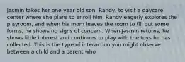 Jasmin takes her one-year-old son, Randy, to visit a daycare center where she plans to enroll him. Randy eagerly explores the playroom, and when his mom leaves the room to fill out some forms, he shows no signs of concern. When Jasmin returns, he shows little interest and continues to play with the toys he has collected. This is the type of interaction you might observe between a child and a parent who​