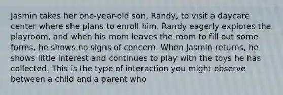 Jasmin takes her one-year-old son, Randy, to visit a daycare center where she plans to enroll him. Randy eagerly explores the playroom, and when his mom leaves the room to fill out some forms, he shows no signs of concern. When Jasmin returns, he shows little interest and continues to play with the toys he has collected. This is the type of interaction you might observe between a child and a parent who​