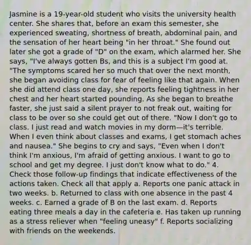 Jasmine is a 19-year-old student who visits the university health center. She shares that, before an exam this semester, she experienced sweating, shortness of breath, abdominal pain, and the sensation of her heart being "in her throat." She found out later she got a grade of "D" on the exam, which alarmed her. She says, "I've always gotten Bs, and this is a subject I'm good at. "The symptoms scared her so much that over the next month, she began avoiding class for fear of feeling like that again. When she did attend class one day, she reports feeling tightness in her chest and her heart started pounding. As she began to breathe faster, she just said a silent prayer to not freak out, waiting for class to be over so she could get out of there. "Now I don't go to class. I just read and watch movies in my dorm—it's terrible. When I even think about classes and exams, I get stomach aches and nausea." She begins to cry and says, "Even when I don't think I'm anxious, I'm afraid of getting anxious. I want to go to school and get my degree. I just don't know what to do." 4. Check those follow-up findings that indicate effectiveness of the actions taken. Check all that apply a. Reports one panic attack in two weeks. b. Returned to class with one absence in the past 4 weeks. c. Earned a grade of B on the last exam. d. Reports eating three meals a day in the cafeteria e. Has taken up running as a stress reliever when "feeling uneasy" f. Reports socializing with friends on the weekends.