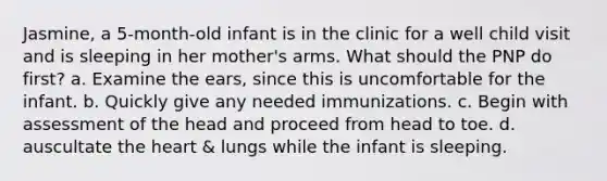 Jasmine, a 5-month-old infant is in the clinic for a well child visit and is sleeping in her mother's arms. What should the PNP do first? a. Examine the ears, since this is uncomfortable for the infant. b. Quickly give any needed immunizations. c. Begin with assessment of the head and proceed from head to toe. d. auscultate the heart & lungs while the infant is sleeping.