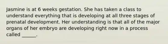 Jasmine is at 6 weeks gestation. She has taken a class to understand everything that is developing at all three stages of prenatal development. Her understanding is that all of the major organs of her embryo are developing right now in a process called ______.