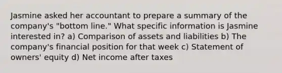 Jasmine asked her accountant to prepare a summary of the company's "bottom line." What specific information is Jasmine interested in? a) Comparison of assets and liabilities b) The company's financial position for that week c) Statement of owners' equity d) Net income after taxes