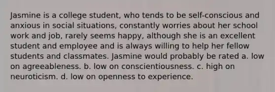 Jasmine is a college student, who tends to be self-conscious and anxious in social situations, constantly worries about her school work and job, rarely seems happy, although she is an excellent student and employee and is always willing to help her fellow students and classmates. Jasmine would probably be rated a. low on agreeableness. b. low on conscientiousness. c. high on neuroticism. d. low on openness to experience.