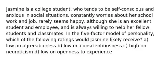 Jasmine is a college student, who tends to be self-conscious and anxious in social situations, constantly worries about her school work and job, rarely seems happy, although she is an excellent student and employee, and is always willing to help her fellow students and classmates. In the five-factor model of personality, which of the following ratings would Jasmine likely receive? a) low on agreeableness b) low on conscientiousness c) high on neuroticism d) low on openness to experience