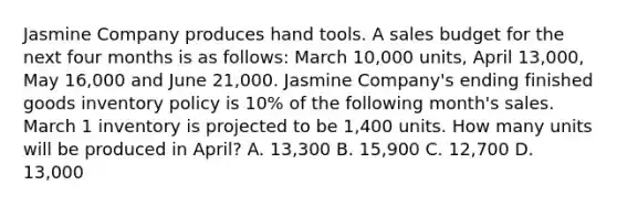 Jasmine Company produces hand tools. A sales budget for the next four months is as follows: March 10,000 units, April 13,000, May 16,000 and June 21,000. Jasmine Company's ending finished goods inventory policy is 10% of the following month's sales. March 1 inventory is projected to be 1,400 units. How many units will be produced in April? A. 13,300 B. 15,900 C. 12,700 D. 13,000