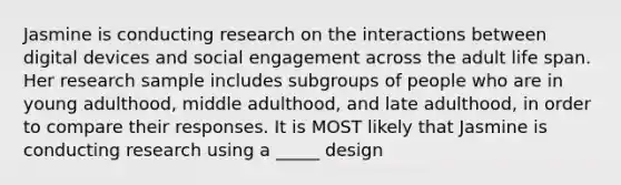 Jasmine is conducting research on the interactions between digital devices and social engagement across the adult life span. Her research sample includes subgroups of people who are in young adulthood, middle adulthood, and late adulthood, in order to compare their responses. It is MOST likely that Jasmine is conducting research using a _____ design