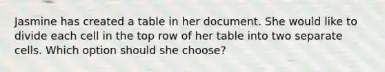 Jasmine has created a table in her document. She would like to divide each cell in the top row of her table into two separate cells. Which option should she choose?