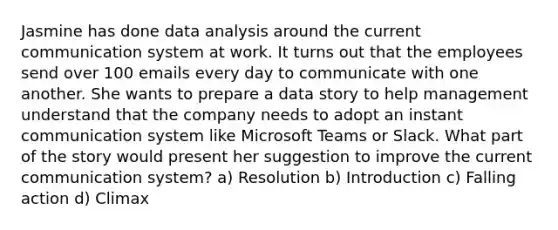 Jasmine has done data analysis around the current communication system at work. It turns out that the employees send over 100 emails every day to communicate with one another. She wants to prepare a data story to help management understand that the company needs to adopt an instant communication system like Microsoft Teams or Slack. What part of the story would present her suggestion to improve the current communication system? a) Resolution b) Introduction c) Falling action d) Climax