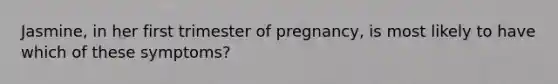 Jasmine, in her first trimester of pregnancy, is most likely to have which of these symptoms?