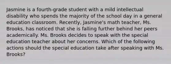 Jasmine is a fourth-grade student with a mild intellectual disability who spends the majority of the school day in a general education classroom. Recently, Jasmine's math teacher, Ms. Brooks, has noticed that she is falling further behind her peers academically. Ms. Brooks decides to speak with the special education teacher about her concerns. Which of the following actions should the special education take after speaking with Ms. Brooks?