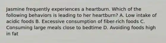 Jasmine frequently experiences a heartburn. Which of the following behaviors is leading to her heartburn? A. Low intake of acidic foods B. Excessive consumption of fiber-rich foods C. Consuming large meals close to bedtime D. Avoiding foods high in fat