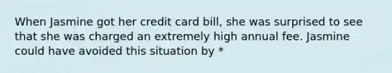 When Jasmine got her credit card bill, she was surprised to see that she was charged an extremely high annual fee. Jasmine could have avoided this situation by *